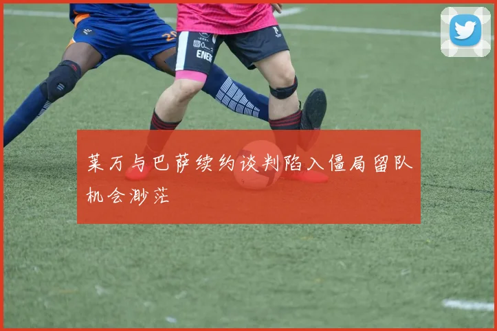 莱万与巴萨续约谈判陷入僵局留队机会渺茫