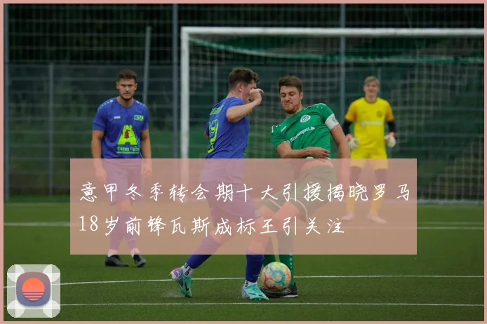 意甲冬季转会期十大引援揭晓罗马18岁前锋瓦斯成标王引关注