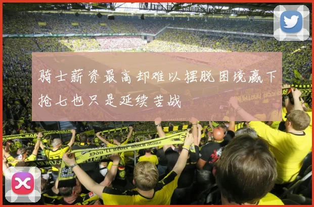 骑士薪资最高却难以摆脱困境赢下抢七也只是延续苦战