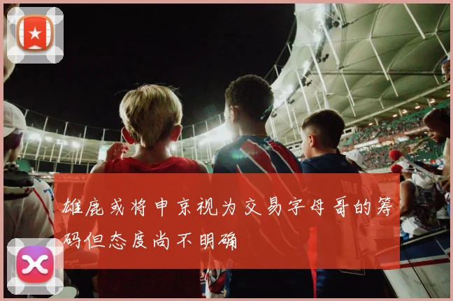 雄鹿或将申京视为交易字母哥的筹码但态度尚不明确