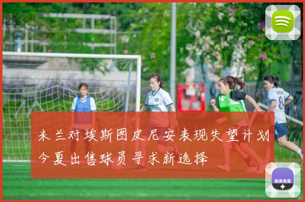 米兰对埃斯图皮尼安表现失望计划今夏出售球员寻求新选择