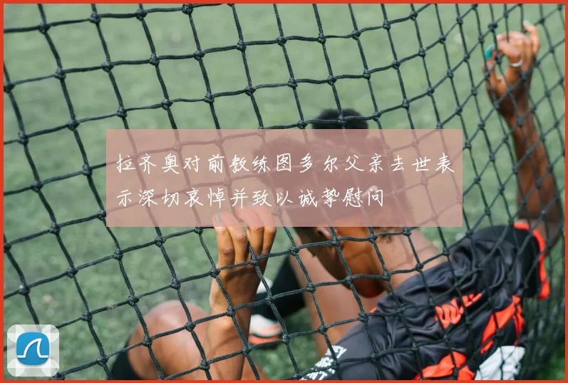 拉齐奥对前教练图多尔父亲去世表示深切哀悼并致以诚挚慰问