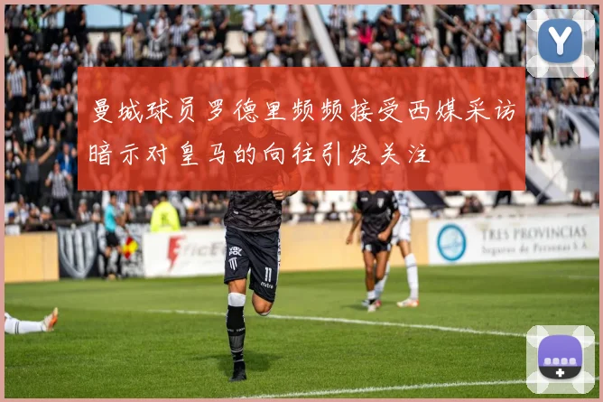 曼城球员罗德里频频接受西媒采访暗示对皇马的向往引发关注