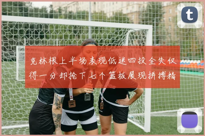 克林根上半场表现低迷四投全失仅得一分却抢下七个篮板展现拼搏精神