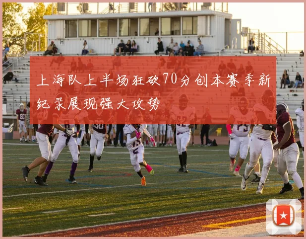 上海队上半场狂砍70分创本赛季新纪录展现强大攻势