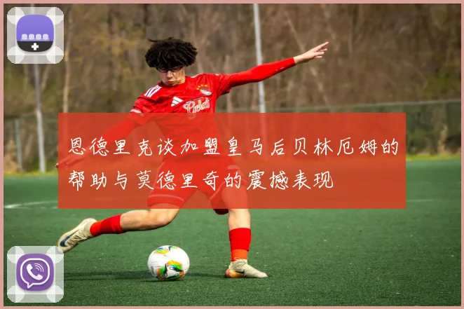 恩德里克谈加盟皇马后贝林厄姆的帮助与莫德里奇的震撼表现