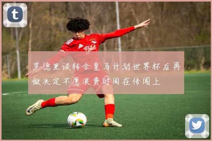 罗德里谈转会皇马计划世界杯后再做决定不愿浪费时间在传闻上