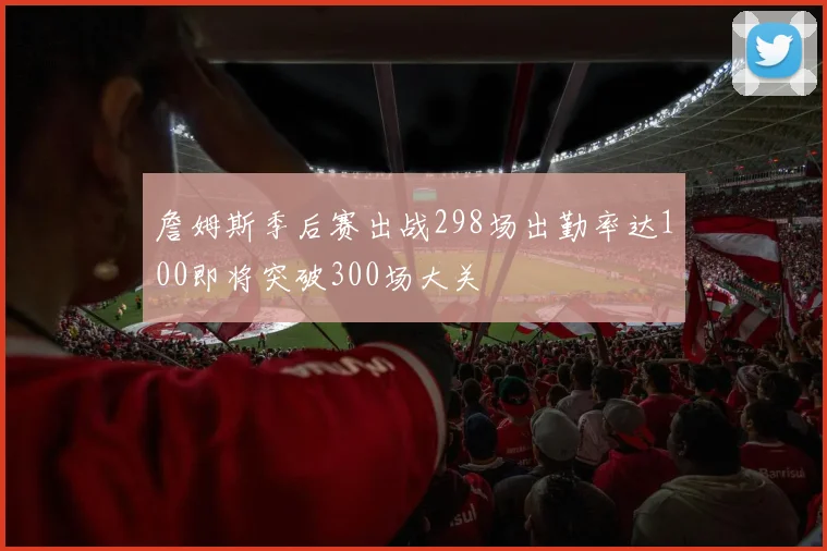 詹姆斯季后赛出战298场出勤率达100即将突破300场大关