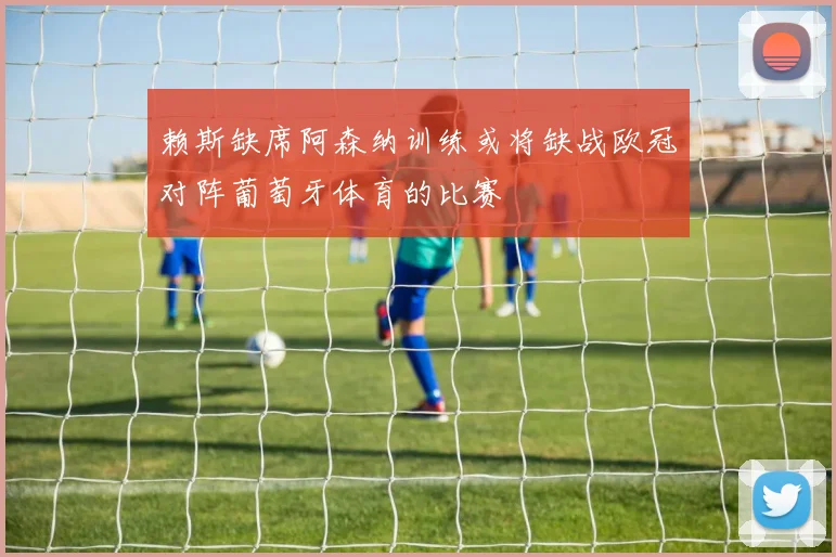 赖斯缺席阿森纳训练或将缺战欧冠对阵葡萄牙体育的比赛
