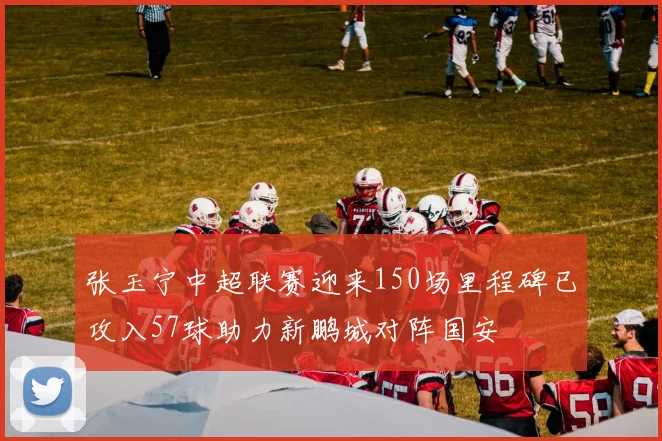 张玉宁中超联赛迎来150场里程碑已攻入57球助力新鹏城对阵国安