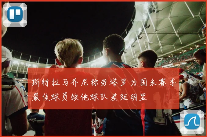 斯特拉马乔尼称劳塔罗为国米赛季最佳球员缺他球队差距明显