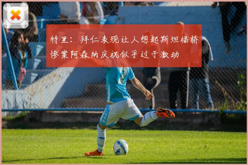 特里：拜仁表现让人想起斯坦福桥惨案阿森纳庆祝似乎过于激动
