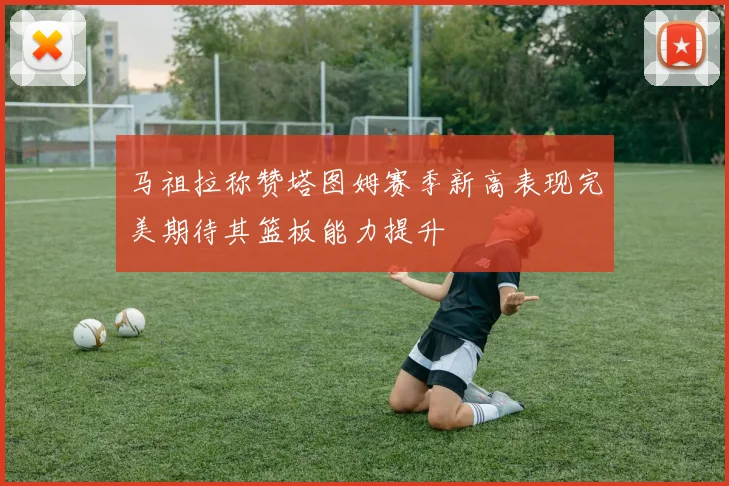 马祖拉称赞塔图姆赛季新高表现完美期待其篮板能力提升