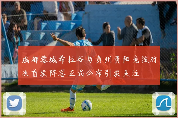 成都蓉城希拉谷与贵州贵阳竞技对决首发阵容正式公布引发关注