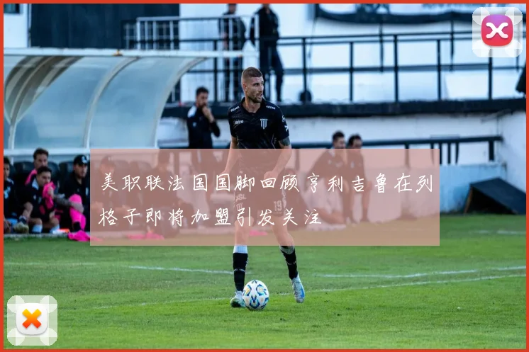 美职联法国国脚回顾亨利吉鲁在列格子即将加盟引发关注