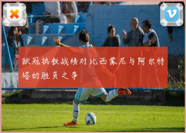 欧冠执教战绩对比西蒙尼与阿尔特塔的胜负之争