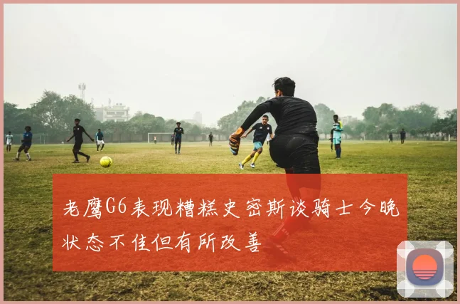 老鹰G6表现糟糕史密斯谈骑士今晚状态不佳但有所改善
