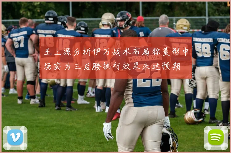 王上源分析伊万战术布局称菱形中场实为三后腰执行效果未达预期