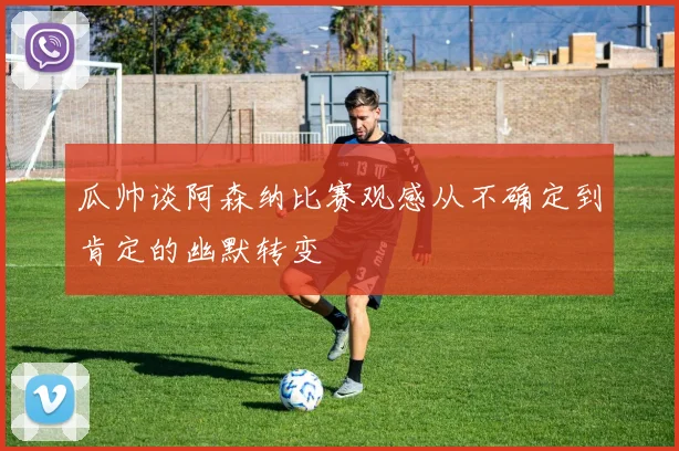 瓜帅谈阿森纳比赛观感从不确定到肯定的幽默转变