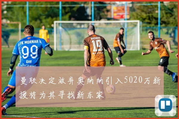 曼联决定放弃奥纳纳引入5020万新援将为其寻找新东家