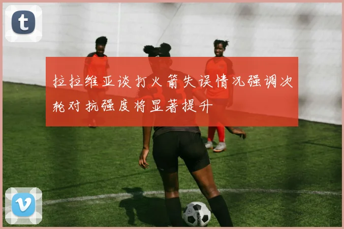 拉拉维亚谈打火箭失误情况强调次轮对抗强度将显著提升