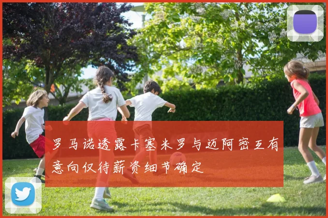 罗马诺透露卡塞米罗与迈阿密互有意向仅待薪资细节确定