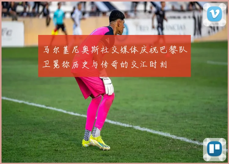 马尔基尼奥斯社交媒体庆祝巴黎队卫冕称历史与传奇的交汇时刻
