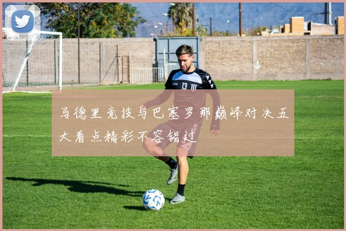 马德里竞技与巴塞罗那巅峰对决五大看点精彩不容错过