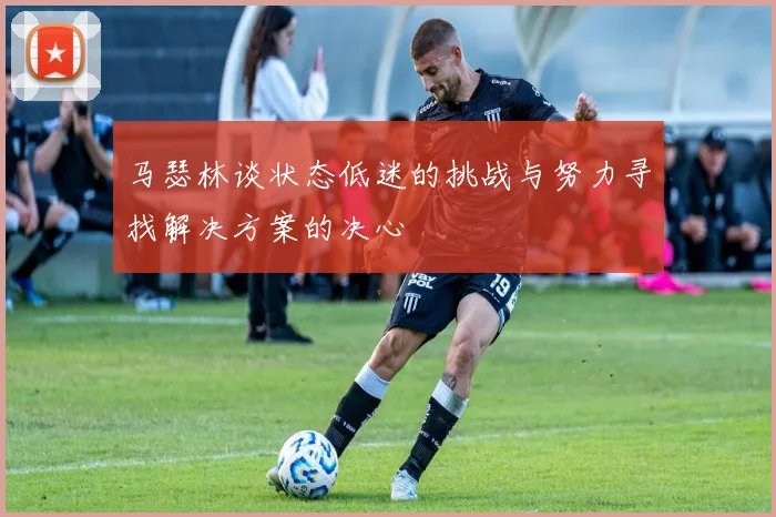 马瑟林谈状态低迷的挑战与努力寻找解决方案的决心