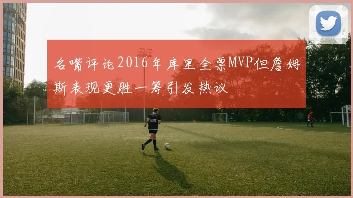 名嘴评论2016年库里全票MVP但詹姆斯表现更胜一筹引发热议