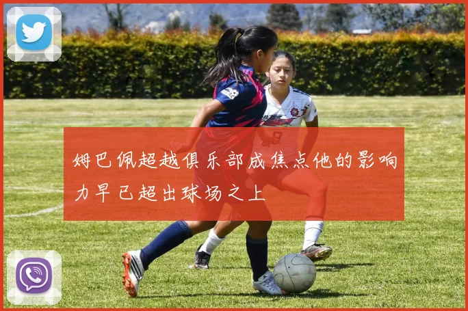 姆巴佩超越俱乐部成焦点他的影响力早已超出球场之上
