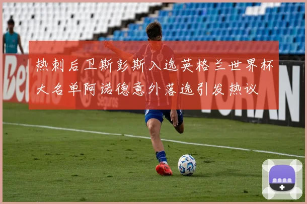 热刺后卫斯彭斯入选英格兰世界杯大名单阿诺德意外落选引发热议