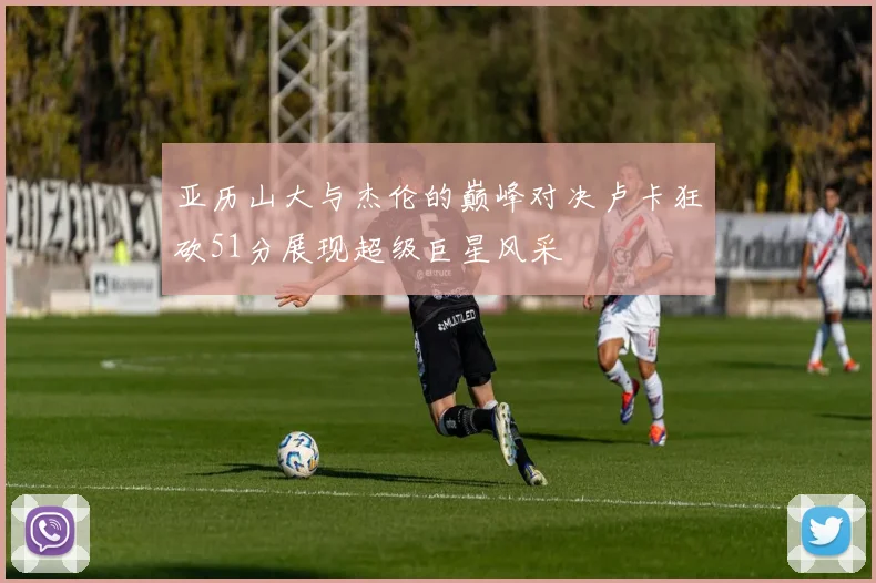 亚历山大与杰伦的巅峰对决卢卡狂砍51分展现超级巨星风采